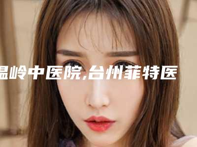 温岭中医院,台州菲特医疗美容诊所口碑大PK