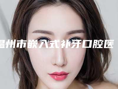 温州市嵌入式补牙口腔医生上榜清单前十强实力比拼-温州市嵌入式补牙医生人气高