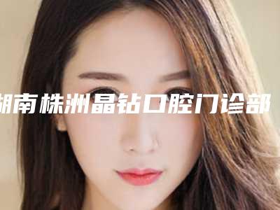 湖南株洲晶钻口腔门诊部收费标准在线查询附洗牙抛光和喷砂案例