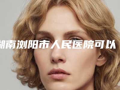 湖南浏阳市人民医院可以安全地进行下巴不对称磨骨手术