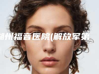 湖州福音医院(解放军第九八医院)哪里有名点-推荐张俊医生,莫晓岚医生