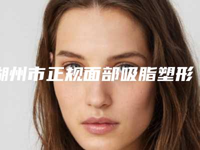 湖州市正规面部吸脂塑形术医院哪里做的好-面部吸脂塑形术费用多少钱是合理