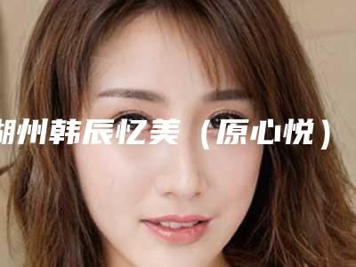 湖州韩辰忆美(原心悦)医疗美容门诊部价格表全新更新附注射保妥适案例