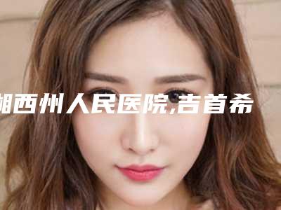 湘西州人民医院,吉首希美医疗美容门诊人气口碑实力汇总