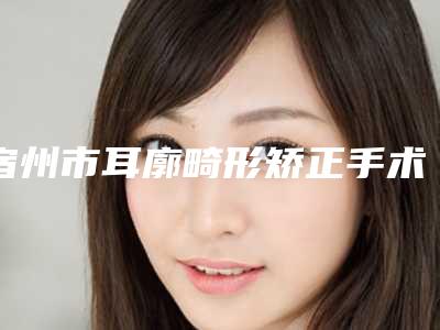 宿州市耳廓畸形矫正手术热门项目价格表划算曝光-宿州市耳廓畸形矫正手术手术一般费用是多少钱