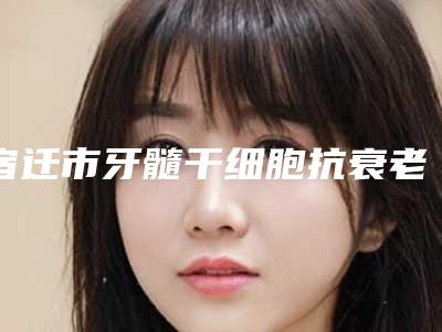 宿迁市牙髓干细胞抗衰老医院排行前十名都有哪家（宿迁佳美口腔诊所价格亲民）