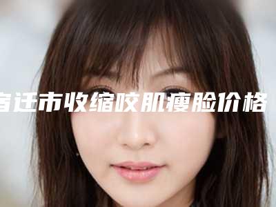 宿迁市收缩咬肌瘦脸价格表跌楼价格不容错-宿迁市收缩咬肌瘦脸需要多少价格呢