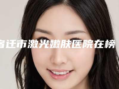 宿迁市激光嫩肤医院在榜名单前10强技术实力强(宿迁沭阳康美医疗美容诊所实力汇总)