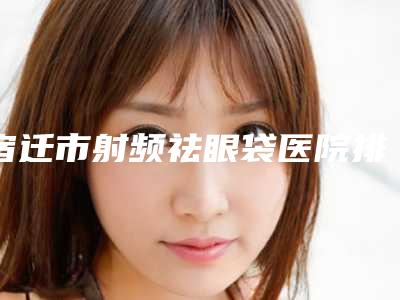 宿迁市射频祛眼袋医院排行前十强排名一览-宿迁天黛整形美容门诊部分析哪个效果更好