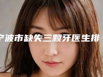 宁波市缺失三颗牙医生排名前十名权威名单表-宁波市缺失三颗牙口腔医生