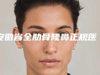 安徽省全肋骨隆鼻正规医院哪些靠谱-全肋骨隆鼻大概费用是多少