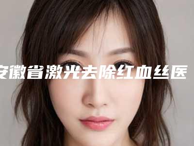 安徽省激光去除红血丝医生排行top10强良心推荐-安徽省强永久整形医生