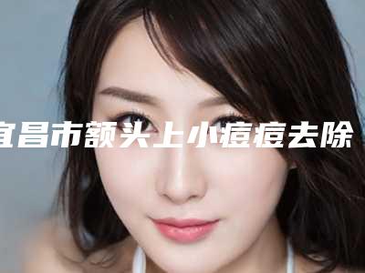 宜昌市额头上小痘痘去除医生排行榜top10强权威盘点-宜昌市周运才整形医生上榜前列_各个实力不俗