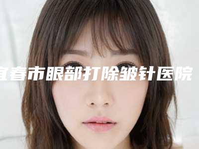 宜春市眼部打除皱针医院排行十强重点介绍-宜春欧雅医疗整形美容公立5强擅长口碑各不同