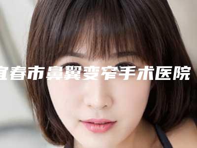 宜春市鼻翼变窄手术医院在榜清单前10如期公布（袁州双佳美容整形外科揭晓实力高低）