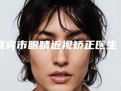 宜宾市眼睛近视矫正医生哪位技术强(陈明星医生公立口碑好)