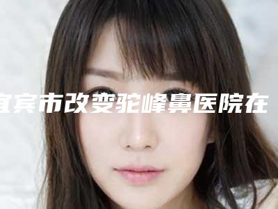 宜宾市改变驼峰鼻医院在榜清单前十位敲定（宜宾市改变驼峰鼻整形医院）