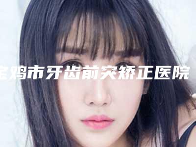 宝鸡市牙齿前突矫正医院排行榜前十位实查（宝鸡市牙齿前突矫正口腔医院专业有保障~）