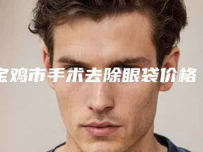 宝鸡市手术去除眼袋价格费用查询-宝鸡市手术去除眼袋费用需要多少啊