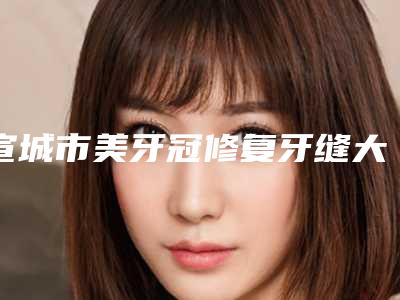 宣城市美牙冠修复牙缝大价格(价目)项目全介绍-宣城市美牙冠修复牙缝大价格