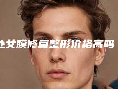 处女膜修复整形价格高吗?处女膜修复大概多少钱?
