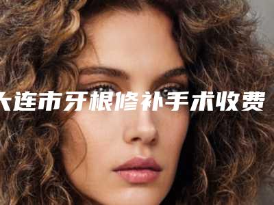 大连市牙根修补手术收费明细速度一览-大连市牙根修补手术价格