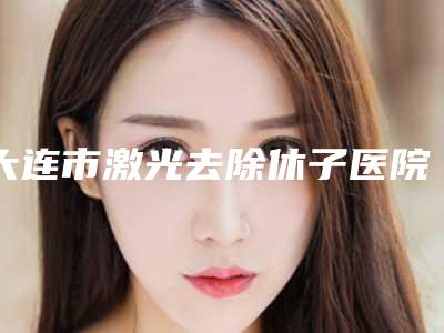 大连市激光去除休子医院在榜清单top10新榜单发布-大连梵妮莎医疗美容诊所