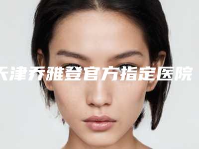 天津乔雅登官方指定医院查询,天津娅芪媛医疗美容门诊部技术实力、口碑评价、价格表PK