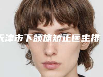天津市下颌体矫正医生排名榜top10强超全评测-天津市下颌体矫正医生