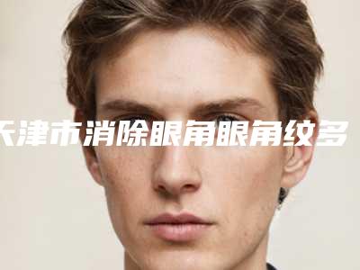 天津市消除眼角眼角纹多少钱(2025年天津市消除眼角眼角纹收费明细各个项目上线)