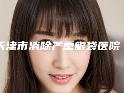 天津市消除严重眼袋医院上榜名单top10攻略-天津河西威莎恒美医疗美容门诊部