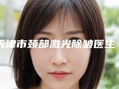天津市颈部激光除皱医生口碑榜前十位供你选择-庄丽医生实力超强