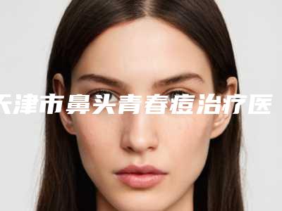 天津市鼻头青春痘治疗医生排行名单自查-天津市鼻头青春痘治疗整形医生