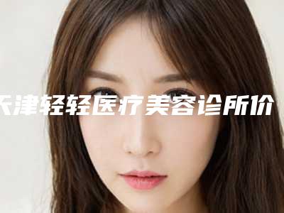 天津轻轻医疗美容诊所价格表(费用)2025人气口碑医生分享-脸部激光点痣术后价格是多少