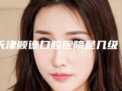 天津顺德口腔医院是几级医院？二级连锁民营口腔看牙靠谱价格划算哟
