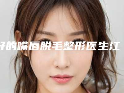 好的嘴唇脱毛整形医生江西省-江西省嘴唇脱毛专家排行十强值得选