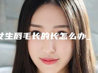 女生唇毛长的长怎么办_女生刮一次唇毛会越刮越粗吗