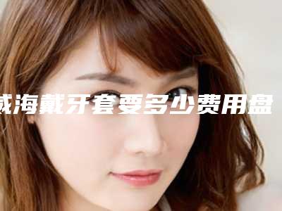 威海戴牙套要多少费用盘点威海能买到的牙套价格是多少!