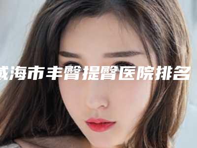 威海市丰臀提臀医院排名榜top10口碑曝光-威海市丰臀提臀整形医院