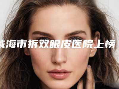 威海市拆双眼皮医院上榜名单实力领衔榜首（威海市拆双眼皮整形医院）