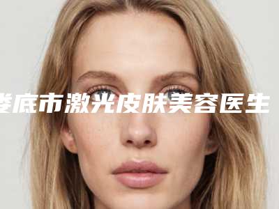 娄底市激光皮肤美容医生在榜清单专位上榜-娄底市激光皮肤美容整形医生