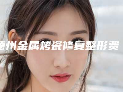 德州金属烤瓷修复整形费用及适合人群「德州金属烤瓷修复整形术价格表」