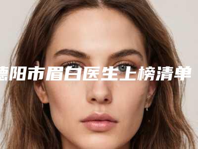 德阳市眉白医生上榜清单前十强实力一览（纪麟彦医生是整形好的医生）