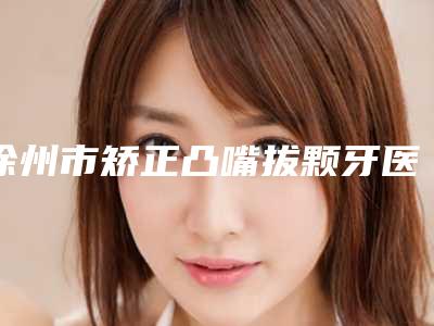 徐州市矫正凸嘴拔颗牙医院上榜清单_七个供大个挑选（徐州市矫正凸嘴拔颗牙口腔医院大咖实力详解）