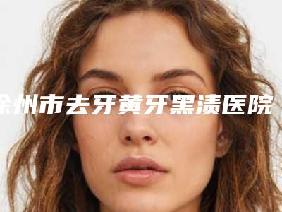 徐州市去牙黄牙黑渍医院上榜清单top10强是时候发布了（徐州市去牙黄牙黑渍口腔医院全城热门口碑机构推荐）