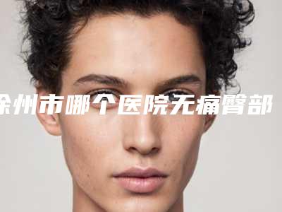 徐州市哪个医院无痛臀部抽脂术好(徐州星璨整形美容不看后悔)