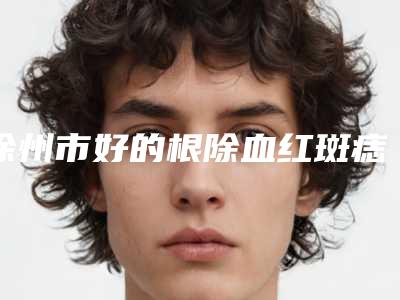 徐州市好的根除血红斑痣机构哪家更正规-江苏徐州市第一人民医院烧伤整形科年度黑马机构出炉
