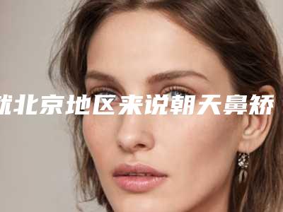 就北京地区来说朝天鼻矫正整形医院哪里好呢(北京整形医院隆鼻哪里好)