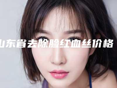 山东省去除脸红血丝价格价位表上线一览(2025年均价为：2353元）
