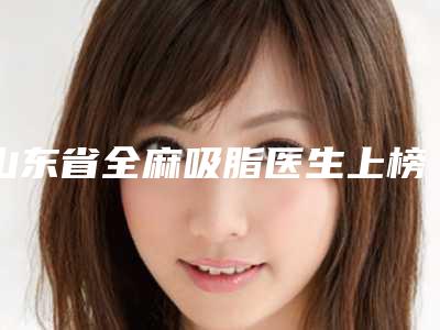 山东省全麻吸脂医生上榜名单历害的医生-吴秋合医生优势和价格
